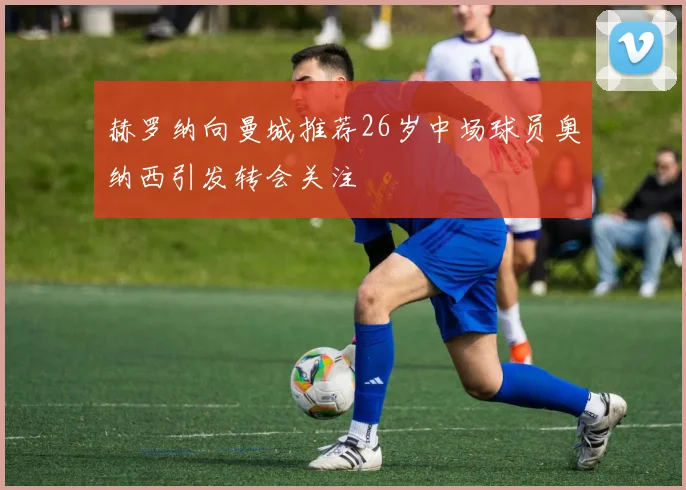 赫罗纳向曼城推荐26岁中场球员奥纳西引发转会关注