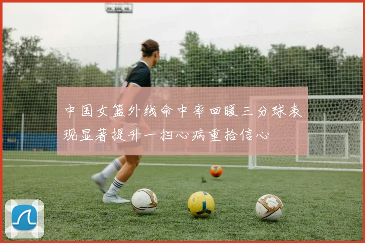 中国女篮外线命中率回暖三分球表现显著提升一扫心病重拾信心