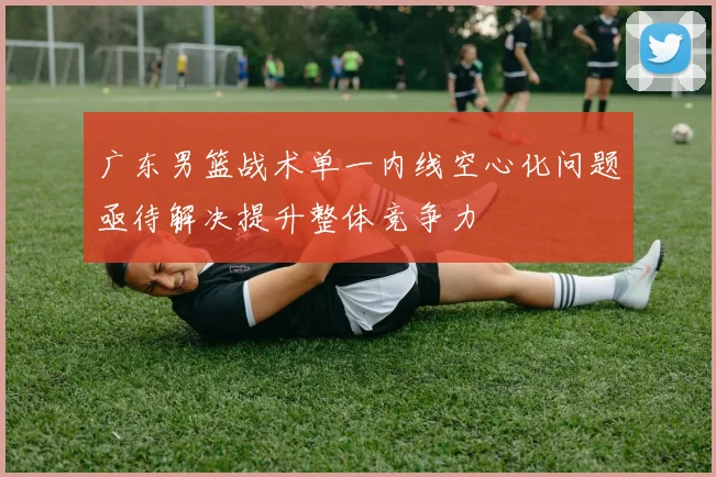 广东男篮战术单一内线空心化问题亟待解决提升整体竞争力