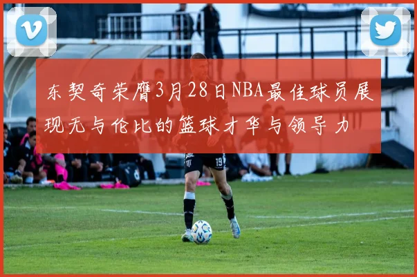 东契奇荣膺3月28日NBA最佳球员展现无与伦比的篮球才华与领导力