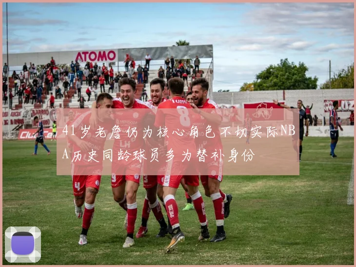 41岁老詹仍为核心角色不切实际NBA历史同龄球员多为替补身份